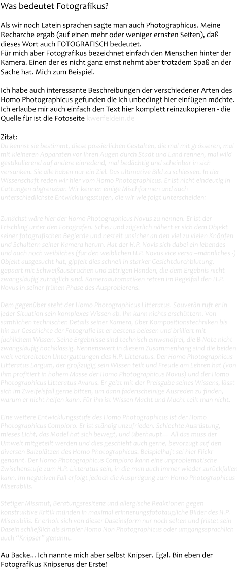 Was bedeutet Fotografikus?   Als wir noch Latein sprachen sagte man auch Photographicus. Meine Recharche ergab (auf einen mehr oder weniger ernsten Seiten), da� dieses Wort auch FOTOGRAFISCH bedeutet.  F�r mich aber Fotografikus bezeichnet einfach den Menschen hinter der Kamera. Einen der es nicht ganz ernst nehmt aber trotzdem Spa� an der Sache hat. Mich zum Beispiel.  Ich habe auch interessante Beschreibungen der verschiedener Arten des Homo Photographicus gefunden die ich unbedingt hier einf�gen m�chte. Ich erlaube mir auch einfach den Text hier komplett reinzukopieren - die Quelle f�r ist die Fotoseite kwerfeldein.de  Zitat: Du kennst sie bestimmt, diese possierlichen Gestalten, die mal mit gr�sseren, mal mit kleineren Apparaten vor ihren Augen durch Stadt und Land rennen, mal wild gestikulierend auf andere einredend, mal bed�chtig und scheinbar in sich versunken. Sie alle haben nur ein Ziel. Das ultimative Bild zu schiessen. In der Wissenschaft reden wir hier vom Homo Photographicus. Er ist nicht eindeutig in Gattungen abgrenzbar. Wir kennen einige Mischformen und auch unterschiedlichste Entwicklungsstufen, die wir wie folgt unterscheiden:  Zun�chst w�re hier der Homo Photographicus Novus zu nennen. Er ist der Frischling unter den Fotografen. Scheu und z�gerlich n�hert er sich dem Objekt seiner fotografischen Begierde und nestelt unsicher an den viel zu vielen Kn�pfen und Schaltern seiner Kamera herum. Hat der H.P. Novis sich dabei ein lebendes und auch noch weibliches (f�r den weiblichen H.P. Novus vice versa �m�nnliches -) Objekt ausgesucht hat, gipfelt dies schnell in starker Gesichtdurchblutung, gepaart mit Schwei�ausbr�chen und zittrigen H�nden, die dem Ergebnis nicht zwangsl�ufig zutr�glich sind. Kameraautomatiken retten im Regelfall den H.P. Novus in seiner fr�hen Phase des Ausprobierens.  Dem gegen�ber steht der Homo Photographicus Litteratus. Souver�n ruft er in jeder Situation sein komplexes Wissen ab. Ihn kann nichts ersch�ttern. Von s�mtlichen technischen Details seiner Kamera, �ber Kompositionstechniken bis hin zur Geschichte der Fotografie ist er bestens belesen und brilliert mit fachlichem Wissen. Seine Ergebnisse sind technisch einwandfrei, die B-Note nicht zwangsl�ufig hochklassig. Nennenswert in diesem Zusammenhang sind die beiden weit verbreiteten Untergattungen des H.P. Litteratus. Der Homo Photographicus Litteratus Largum, der gro�z�gig sein Wissen teilt und Freude am Lehren hat (von ihm profitiert in hohem Masse der Homo Photographicus Novus) und der Homo Photographicus Litteratus Avarus. Er geizt mit der Preisgabe seines Wissens, l�sst sich im Zweifelsfall gerne bitten, um dann fadenscheinige Ausreden zu finden, warum er nicht helfen kann. F�r ihn ist Wissen Macht und Macht teilt man nicht.  Eine weitere Entwicklungsstufe des Homo Photographicus ist der Homo Photographicus Comploro. Er ist st�ndig unzufrieden. Schlechte Ausr�stung, mieses Licht, das Model hat sich bewegt, und �berhaupt� All das muss der Umwelt mitgeteilt werden und dies geschieht auch gerne, bevorzugt auf den diversen Balzpl�tzen des Homo Photographicus. Beispielhaft sei hier Flickr genannt. Der Homo Photographicus Comploro kann eine unproblematische Zwischenstufe zum H.P. Litteratus sein, in die man auch immer wieder zur�ckfallen kann. Im negativen Fall erfolgt jedoch die Auspr�gung zum Homo Photographicus Miserabilis.  Stetiger Missmut, Beratungsresitenz und allergische Reaktionen gegen konstruktive Kritik m�nden in maximal erinnerungsfototaugliche Bilder des H.P. Miserabilis. Er erholt sich von dieser Daseinsform nur noch selten und fristet sein Dasein schlie�lich als simpler Homo Non Photographicus oder umgangssprachlich auch �Knipser� genannt.  Au Backe... Ich nannte mich aber selbst Knipser. Egal. Bin eben der Fotografikus Knipserus der Erste!
